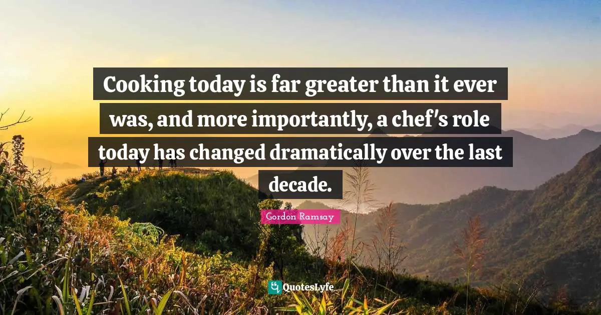 Cooking today is far greater than it ever was, and more importantly, a chef's role today has changed dramatically over the last decade.
