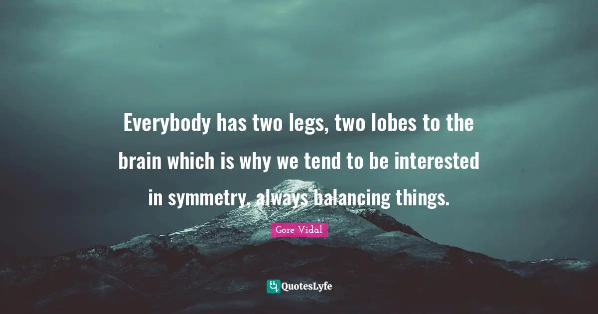 Everybody has two legs, two lobes to the brain which is why we tend to be interested in symmetry, always balancing things.