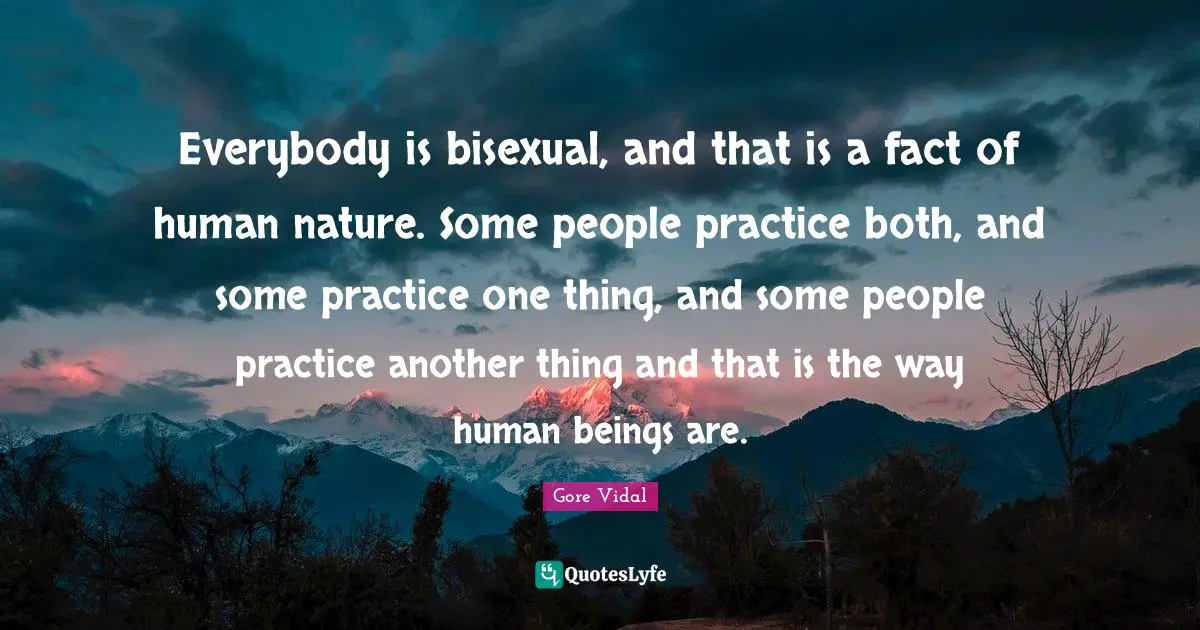 Everybody is bisexual, and that is a fact of human nature. Some people practice both, and some practice one thing, and some people practice another thing and that is the way human beings are.