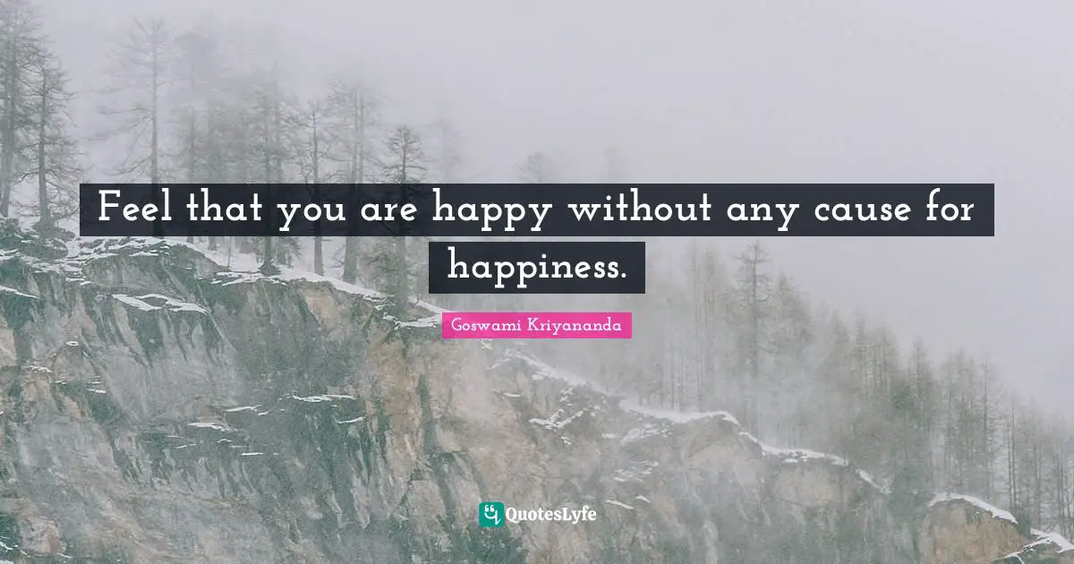Feel that you are happy without any cause for happiness.