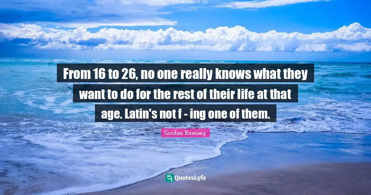 From 16 to 26, no one really knows what they want to do for the rest of their life at that age. Latin's not f - ing one of them.