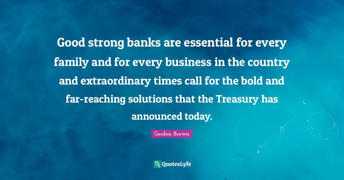 Good strong banks are essential for every family and for every business in the country and extraordinary times call for the bold and far-reaching solutions that the Treasury has announced today.