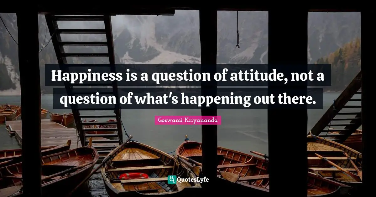 Happiness is a question of attitude, not a question of what's happening out there.