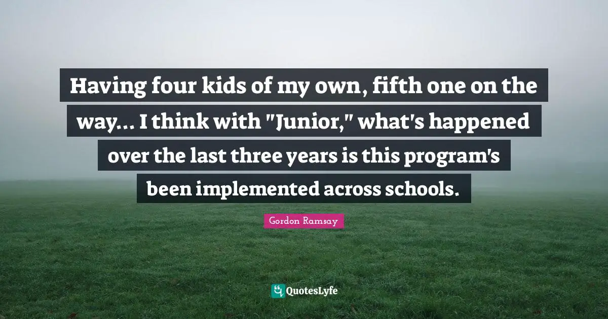 Having four kids of my own, fifth one on the way... I think with "Junior," what's happened over the last three years is this program's been implemented across schools.