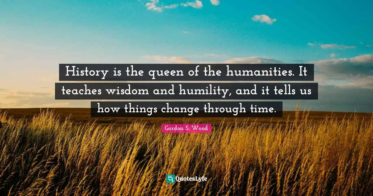 History is the queen of the humanities. It teaches wisdom and humility, and it tells us how things change through time.