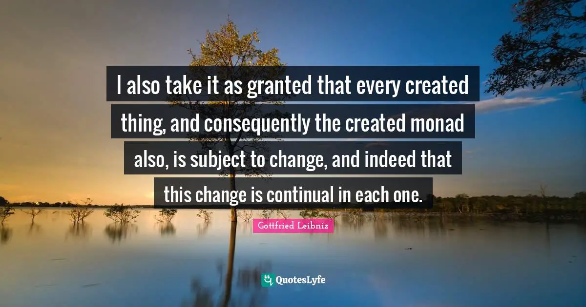 Gottfried Leibniz Quotes: "I also take it as granted that every created thing, and consequently the created monad also, is subject to change, and indeed that this change is continual in each one."