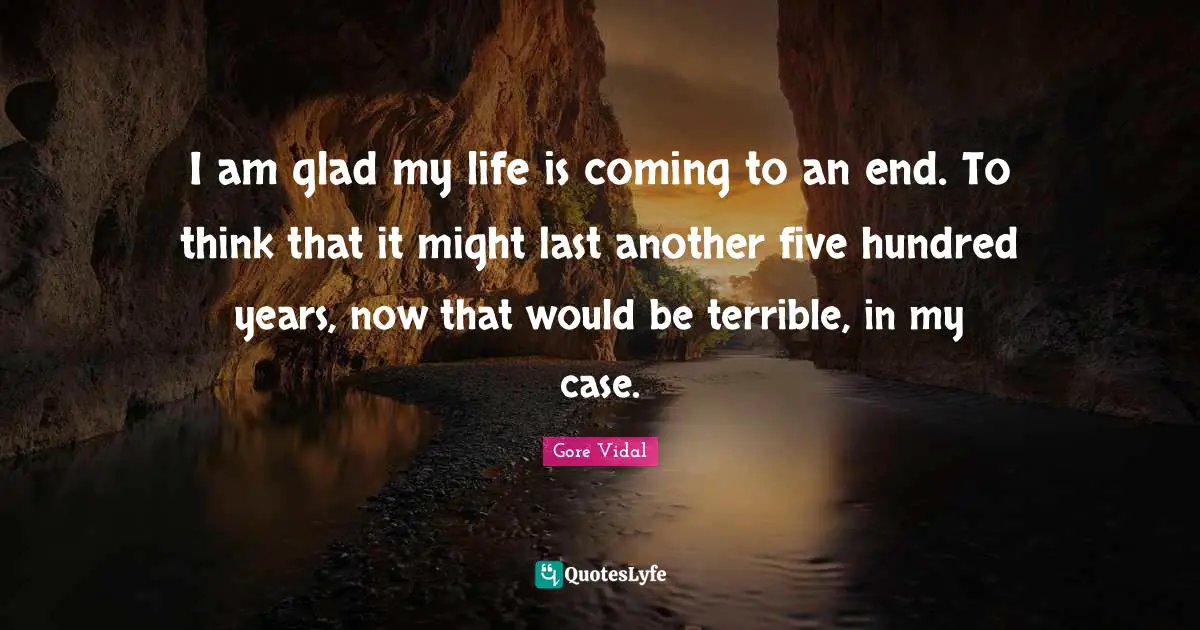 I am glad my life is coming to an end. To think that it might last another five hundred years, now that would be terrible, in my case.