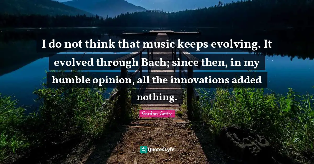 I do not think that music keeps evolving. It evolved through Bach; since then, in my humble opinion, all the innovations added nothing.