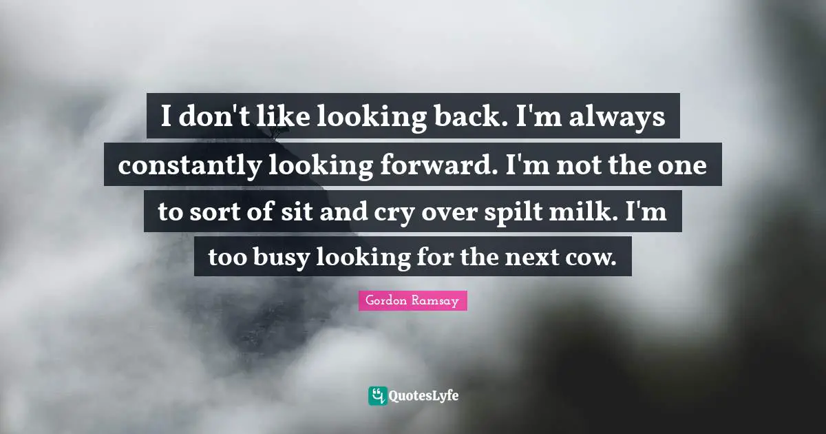 I don't like looking back. I'm always constantly looking forward. I'm not the one to sort of sit and cry over spilt milk. I'm too busy looking for the next cow.
