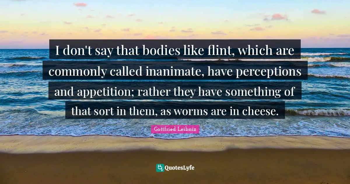 Gottfried Leibniz Quotes: "I don't say that bodies like flint, which are commonly called inanimate, have perceptions and appetition; rather they have something of that sort in them, as worms are in cheese."