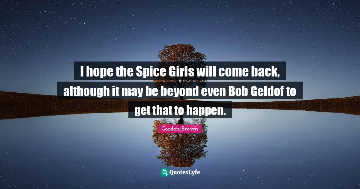 I hope the Spice Girls will come back, although it may be beyond even Bob Geldof to get that to happen.