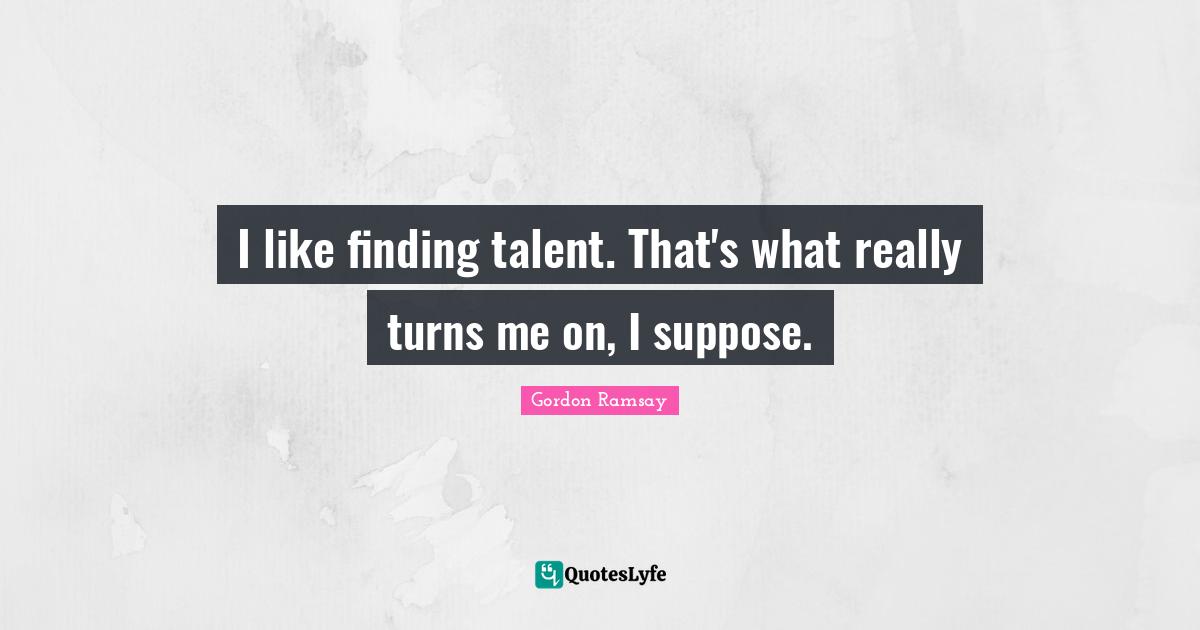 I like finding talent. That's what really turns me on, I suppose.