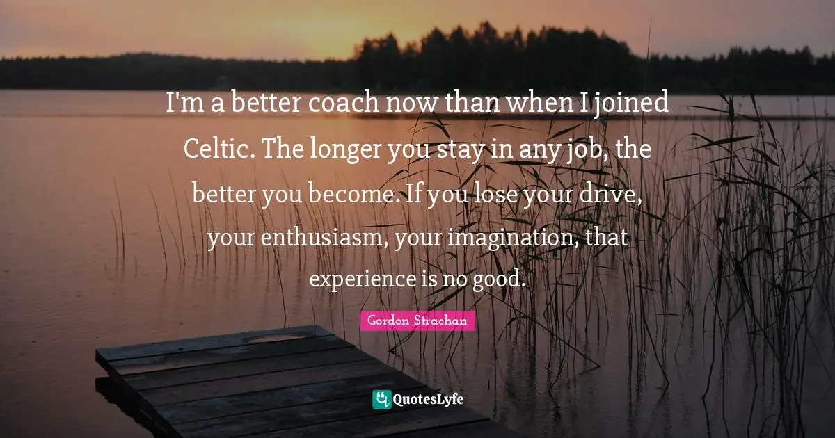 I'm a better coach now than when I joined Celtic. The longer you stay in any job, the better you become. If you lose your drive, your enthusiasm, your imagination, that experience is no good.