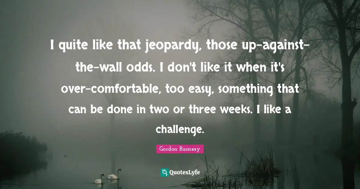 I quite like that jeopardy, those up-against-the-wall odds. I don't like it when it's over-comfortable, too easy, something that can be done in two or three weeks. I like a challenge.