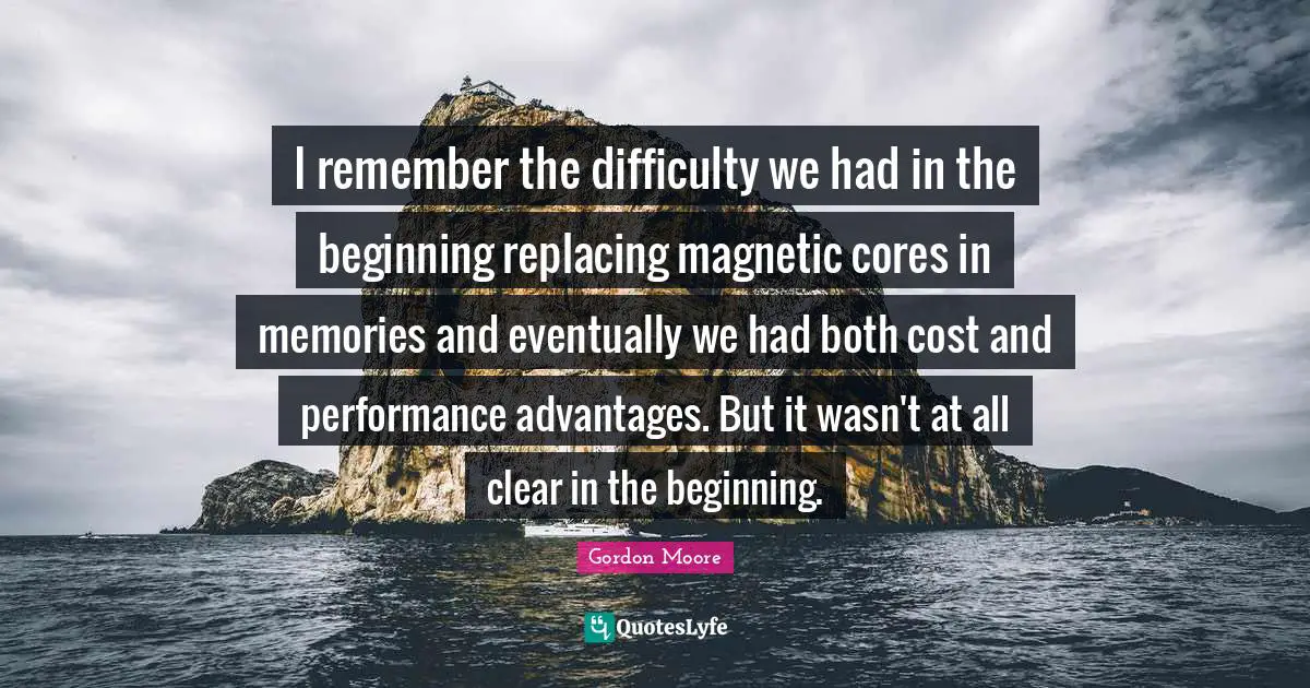 I remember the difficulty we had in the beginning replacing magnetic cores in memories and eventually we had both cost and performance advantages. But it wasn't at all clear in the beginning.