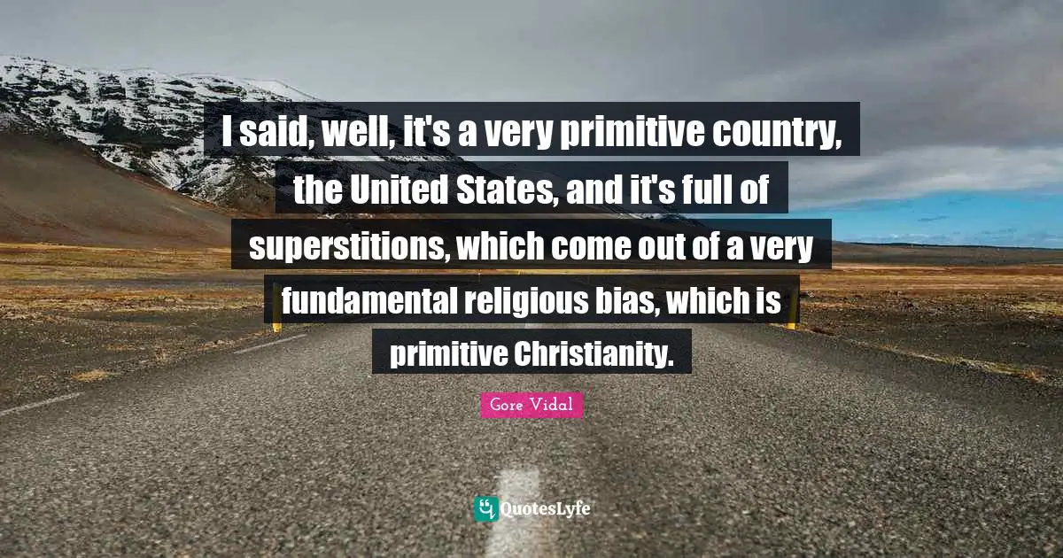 I said, well, it's a very primitive country, the United States, and it's full of superstitions, which come out of a very fundamental religious bias, which is primitive Christianity.