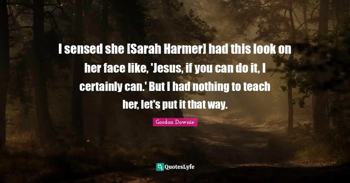 I sensed she [Sarah Harmer] had this look on her face like, 'Jesus, if you can do it, I certainly can.' But I had nothing to teach her, let's put it that way.