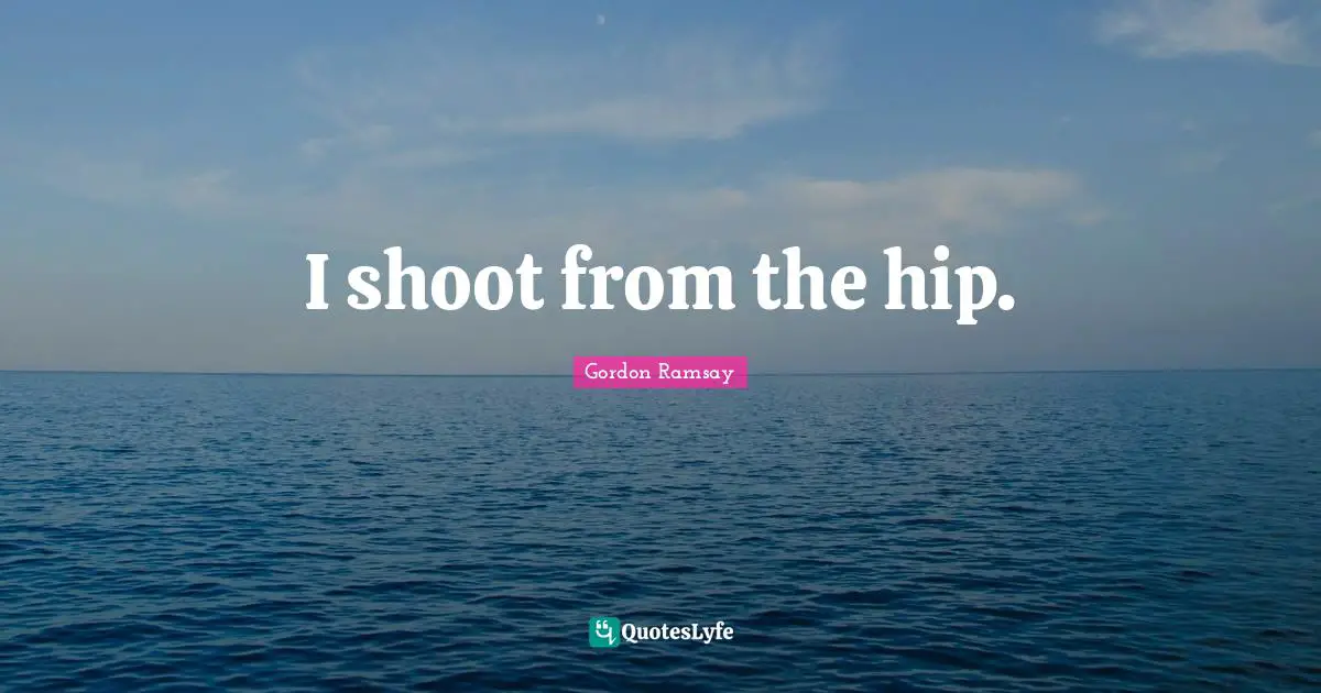 I shoot from the hip.