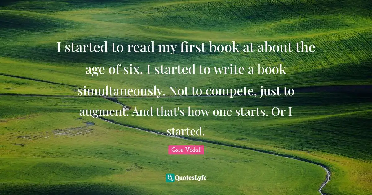 I started to read my first book at about the age of six. I started to write a book simultaneously. Not to compete, just to augment. And that's how one starts. Or I started.