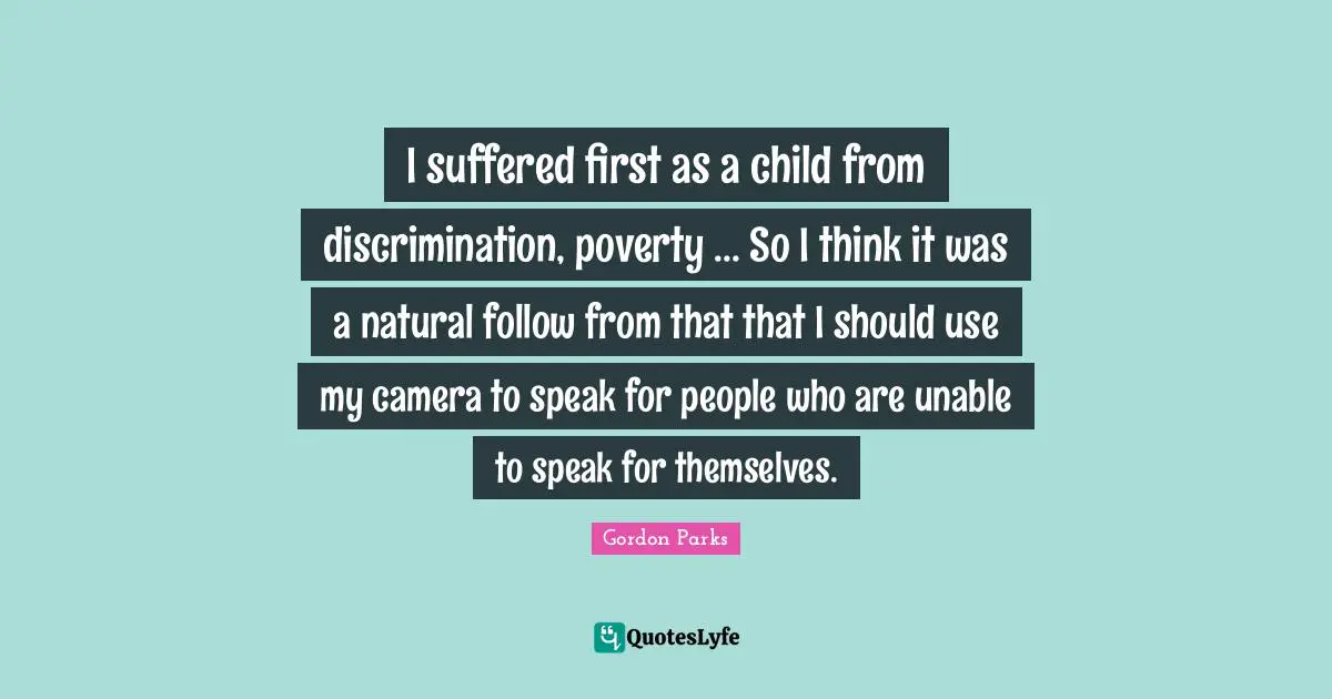 Gordon Parks Quotes: "I suffered first as a child from discrimination, poverty ... So I think it was a natural follow from that that I should use my camera to speak for people who are unable to speak for themselves."
