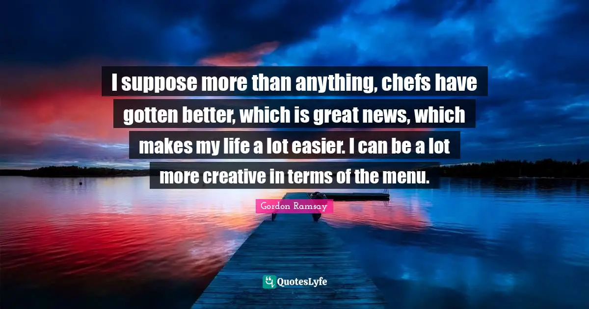 I suppose more than anything, chefs have gotten better, which is great news, which makes my life a lot easier. I can be a lot more creative in terms of the menu.