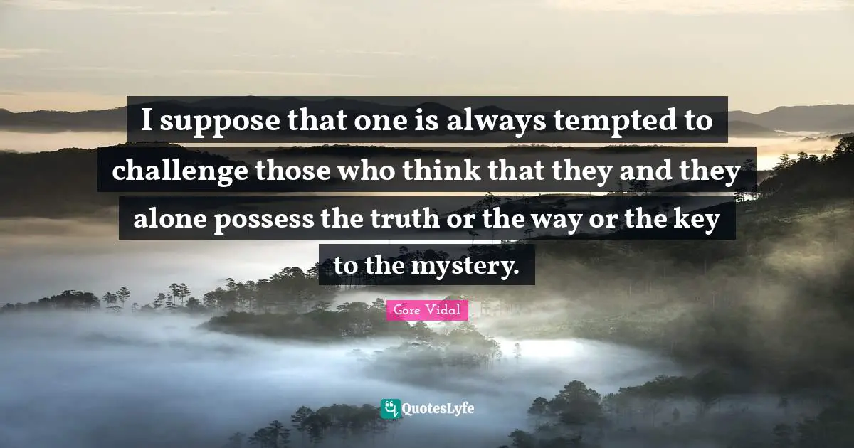 I suppose that one is always tempted to challenge those who think that they and they alone possess the truth or the way or the key to the mystery.