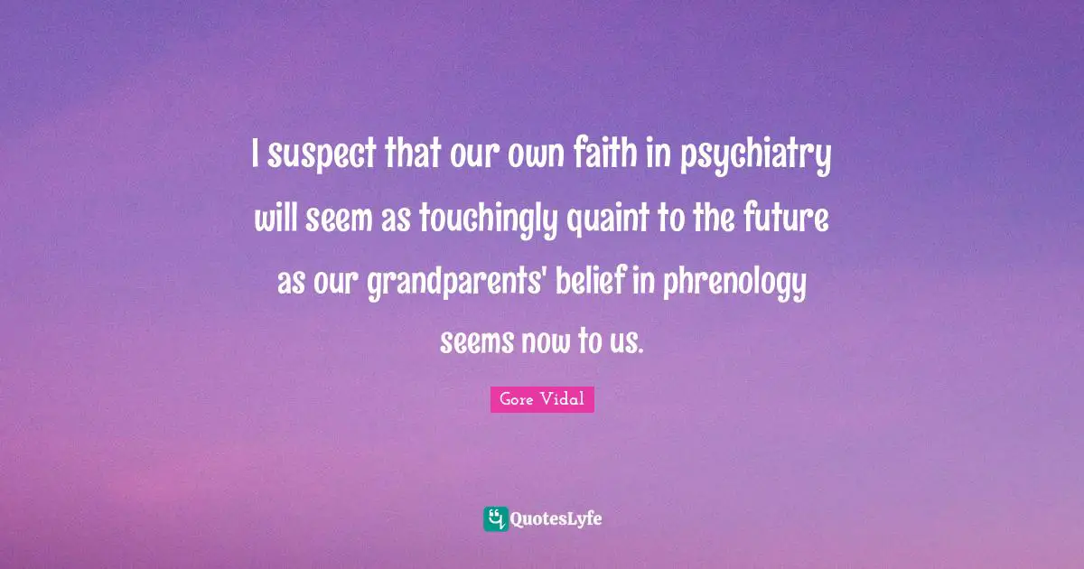 I suspect that our own faith in psychiatry will seem as touchingly quaint to the future as our grandparents' belief in phrenology seems now to us.