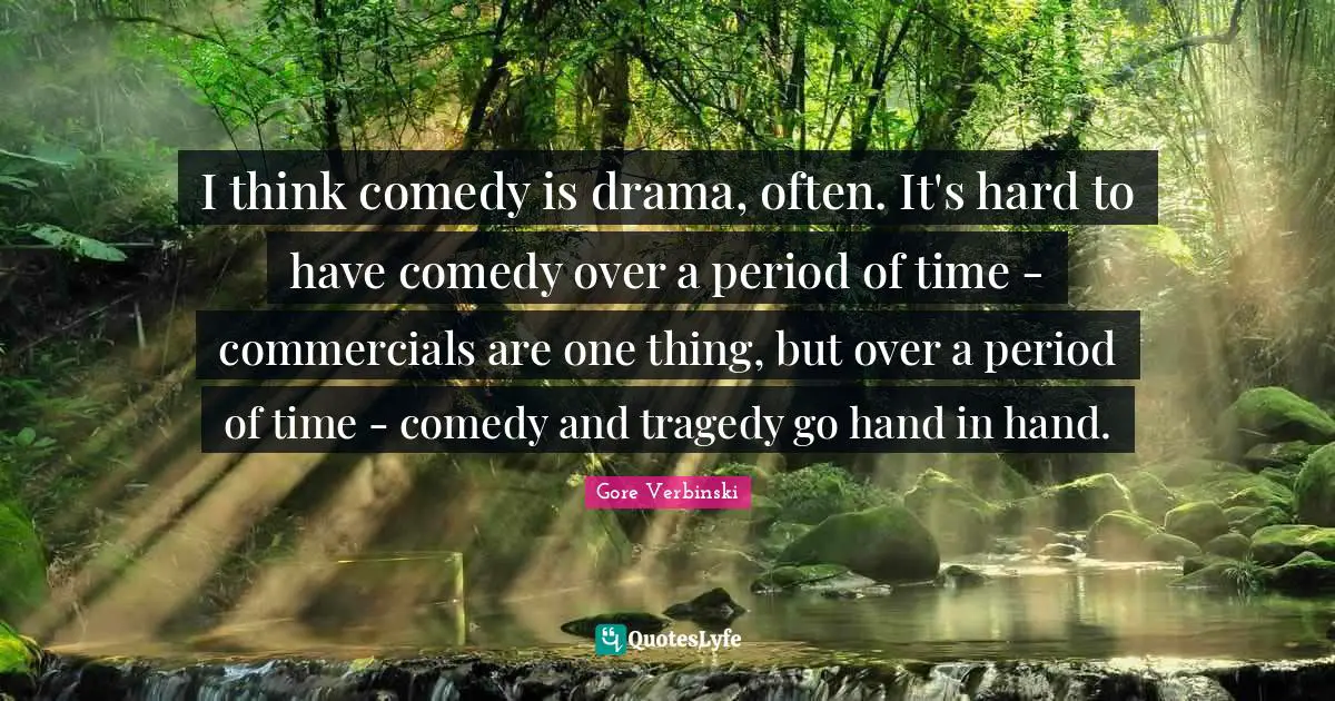I think comedy is drama, often. It's hard to have comedy over a period of time - commercials are one thing, but over a period of time - comedy and tragedy go hand in hand.