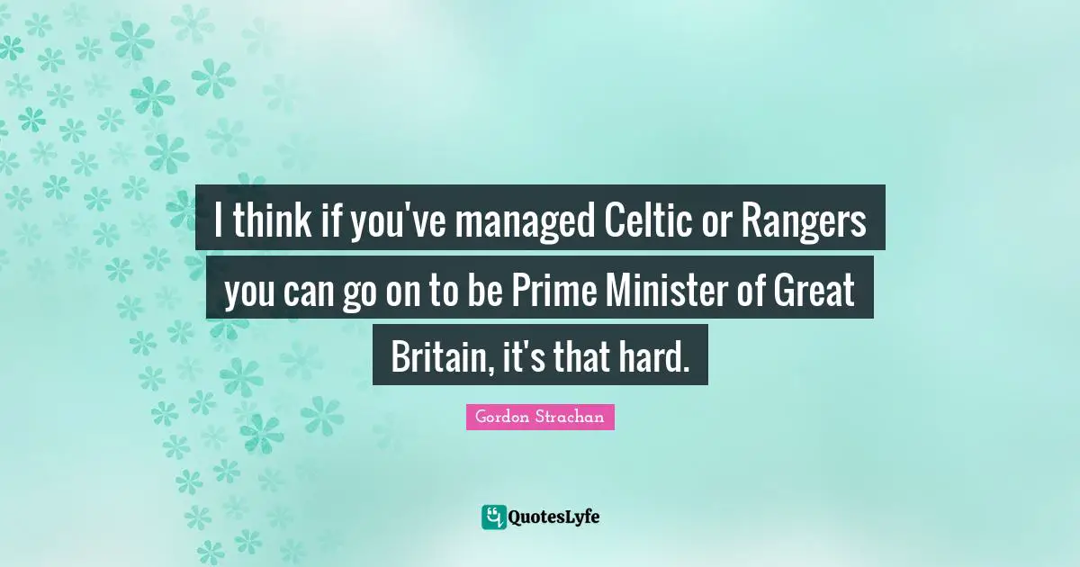 I think if you've managed Celtic or Rangers you can go on to be Prime Minister of Great Britain, it's that hard.
