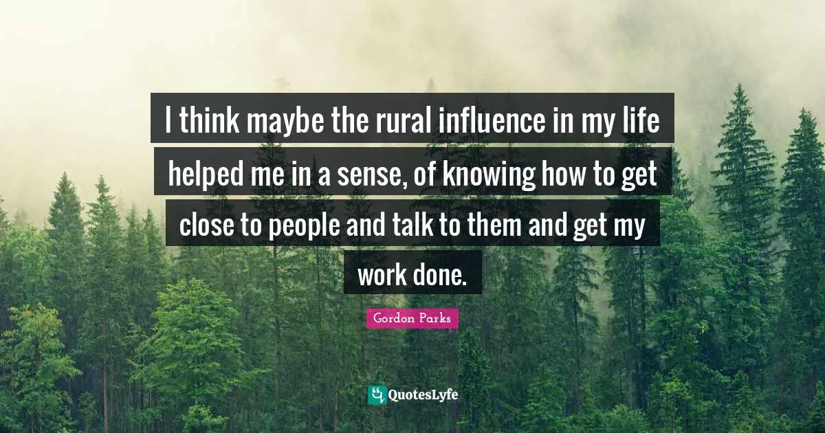 Gordon Parks Quotes: "I think maybe the rural influence in my life helped me in a sense, of knowing how to get close to people and talk to them and get my work done."