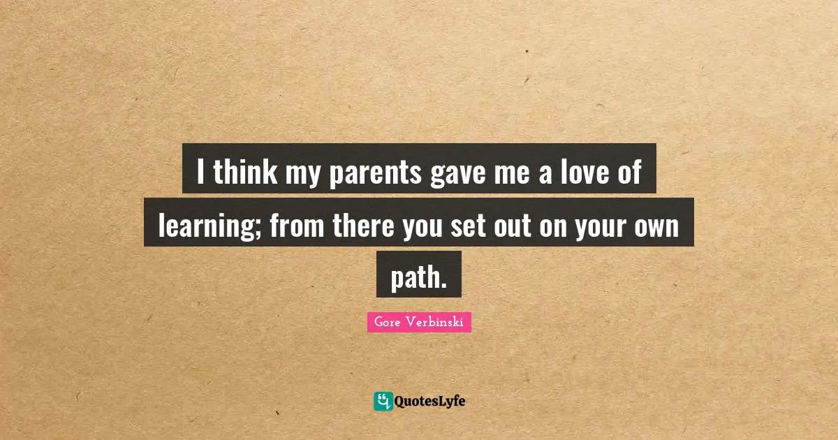 I think my parents gave me a love of learning; from there you set out on your own path.