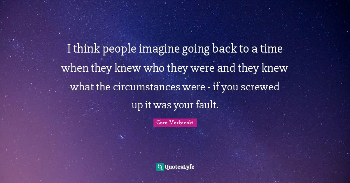 I think people imagine going back to a time when they knew who they were and they knew what the circumstances were - if you screwed up it was your fault.