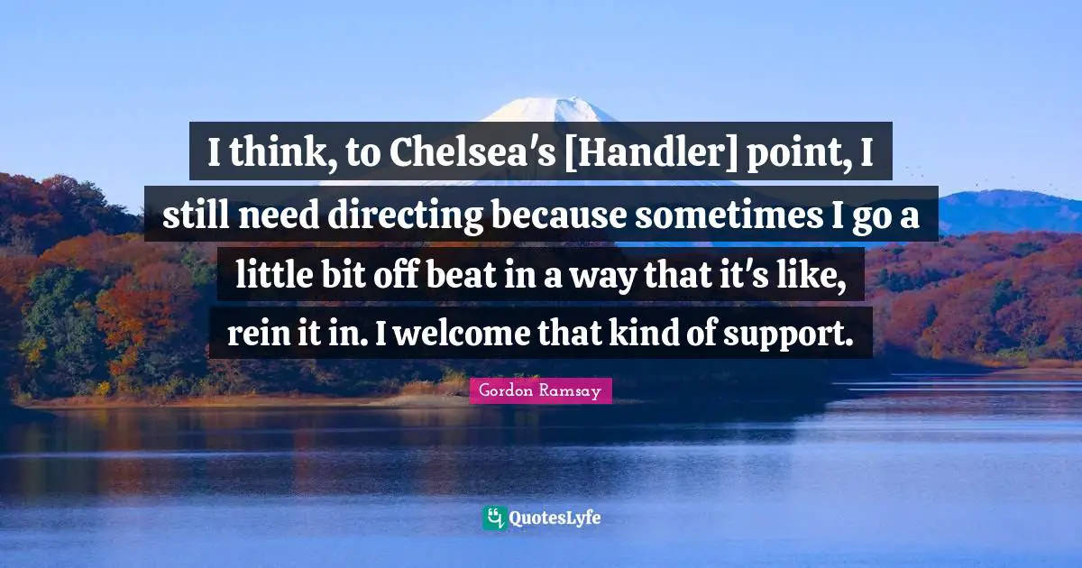 I think, to Chelsea's [Handler] point, I still need directing because sometimes I go a little bit off beat in a way that it's like, rein it in. I welcome that kind of support.