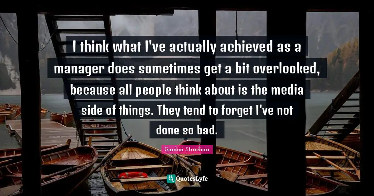 I think what I've actually achieved as a manager does sometimes get a bit overlooked, because all people think about is the media side of things. They tend to forget I've not done so bad.