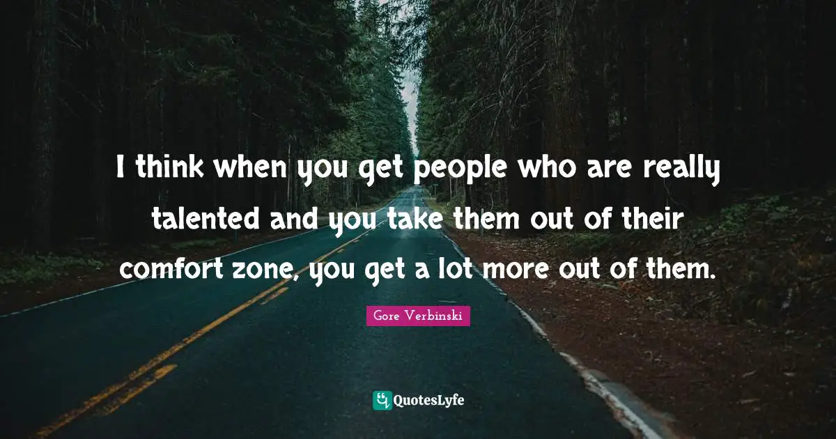 I think when you get people who are really talented and you take them out of their comfort zone, you get a lot more out of them.