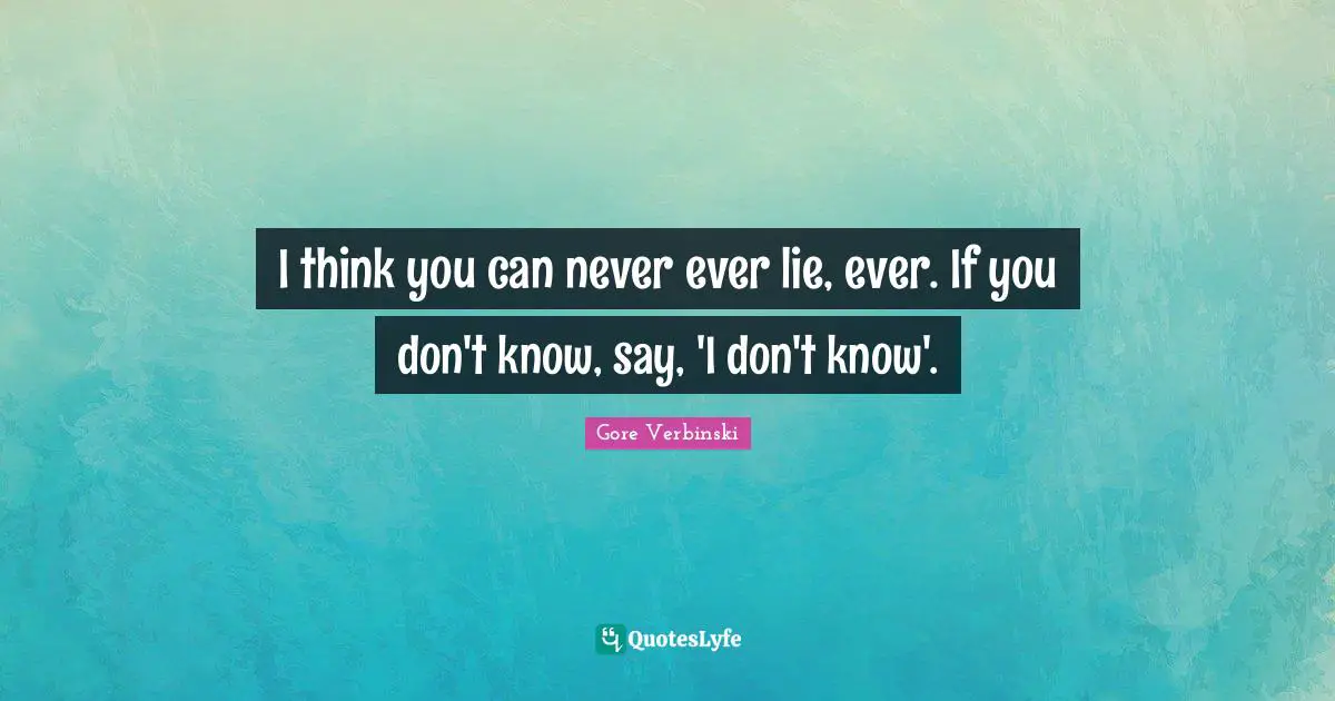 I think you can never ever lie, ever. If you don't know, say, 'I don't know'.