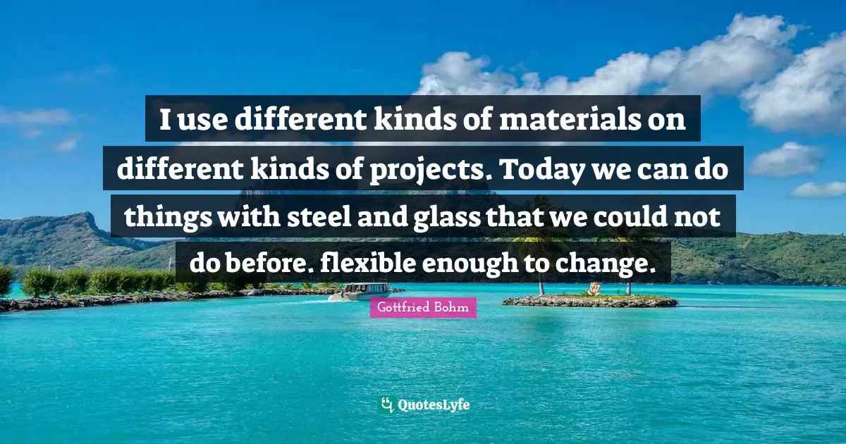 I use different kinds of materials on different kinds of projects. Today we can do things with steel and glass that we could not do before. flexible enough to change.