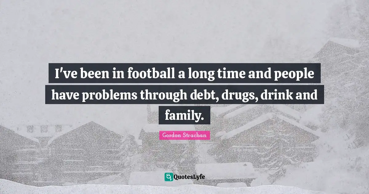 I've been in football a long time and people have problems through debt, drugs, drink and family.