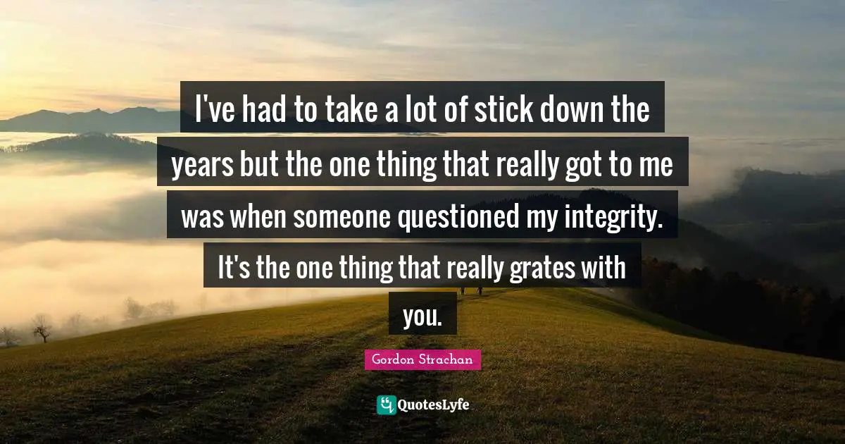 I've had to take a lot of stick down the years but the one thing that really got to me was when someone questioned my integrity. It's the one thing that really grates with you.