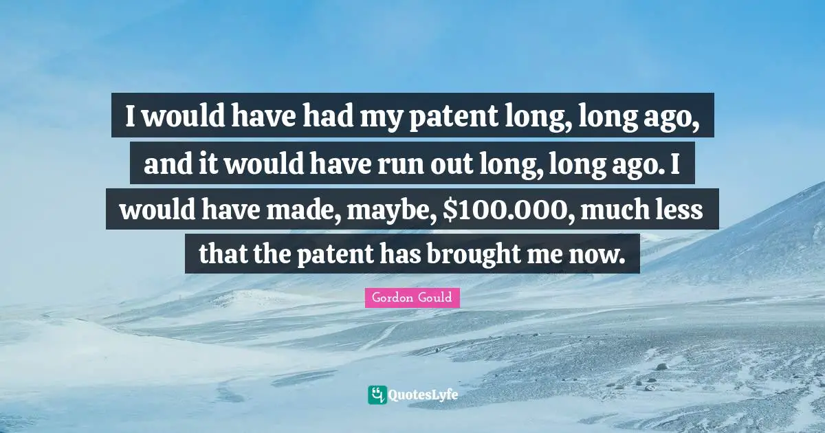 I would have had my patent long, long ago, and it would have run out long, long ago. I would have made, maybe, $100.000, much less that the patent has brought me now.