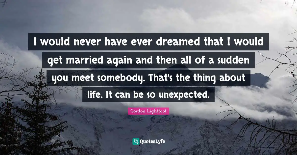 I would never have ever dreamed that I would get married again and then all of a sudden you meet somebody. That's the thing about life. It can be so unexpected.