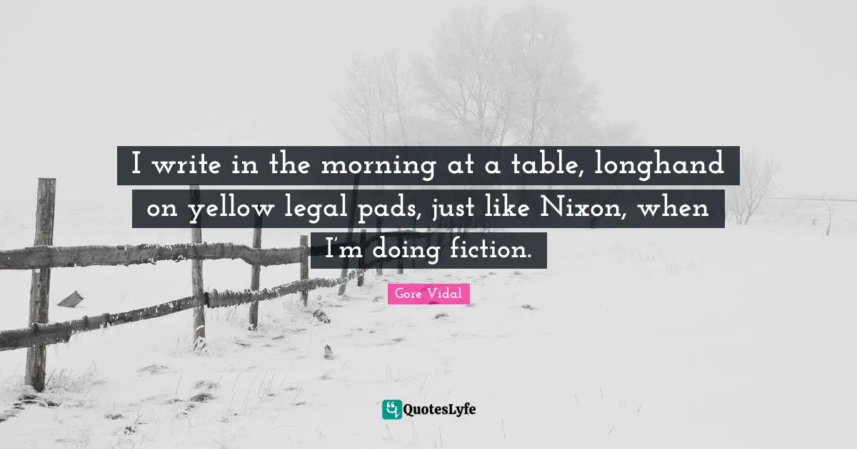 I write in the morning at a table, longhand on yellow legal pads, just like Nixon, when I’m doing fiction.