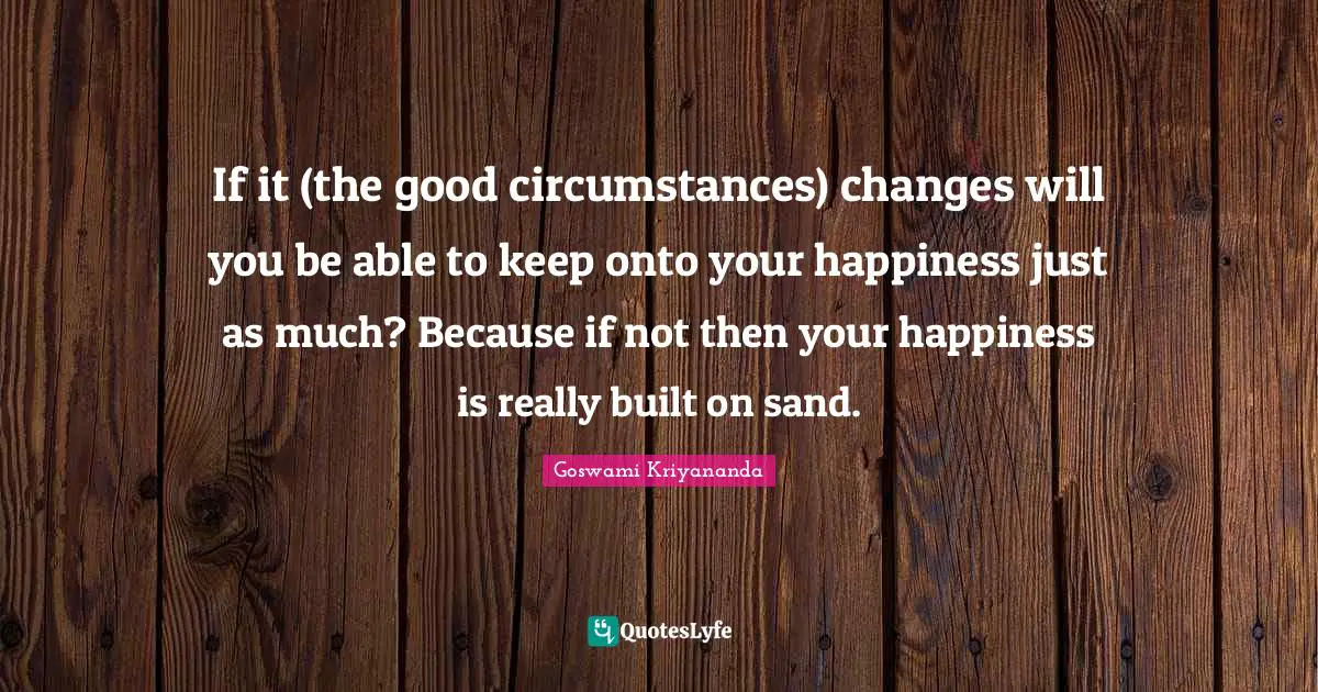 If it (the good circumstances) changes will you be able to keep onto your happiness just as much? Because if not then your happiness is really built on sand.