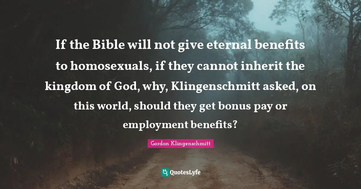 If the Bible will not give eternal benefits to homosexuals, if they cannot inherit the kingdom of God, why, Klingenschmitt asked, on this world, should they get bonus pay or employment benefits?