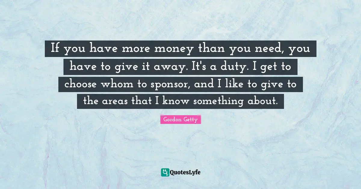 If you have more money than you need, you have to give it away. It's a duty. I get to choose whom to sponsor, and I like to give to the areas that I know something about.