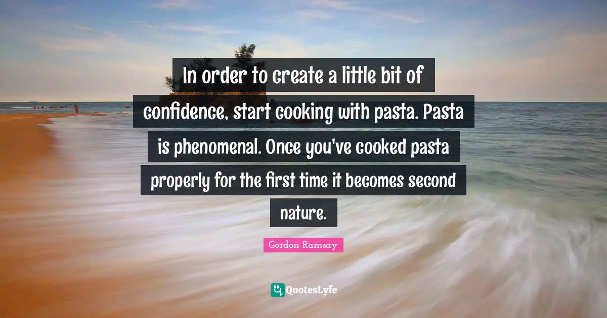 In order to create a little bit of confidence, start cooking with pasta. Pasta is phenomenal. Once you've cooked pasta properly for the first time it becomes second nature.