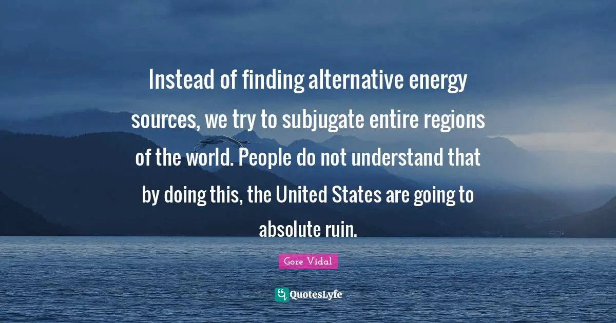 Instead of finding alternative energy sources, we try to subjugate entire regions of the world. People do not understand that by doing this, the United States are going to absolute ruin.