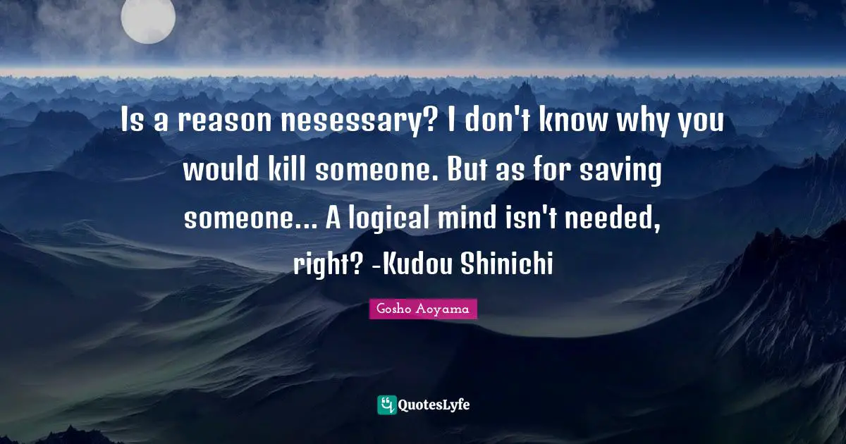 Is a reason nesessary? I don't know why you would kill someone. But as for saving someone... A logical mind isn't needed, right? -Kudou Shinichi