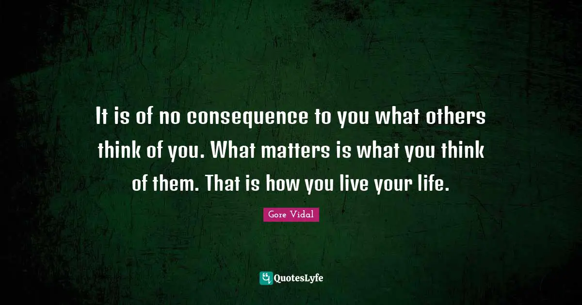 It is of no consequence to you what others think of you. What matters is what you think of them. That is how you live your life.