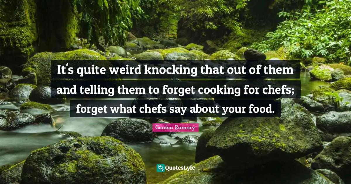 It's quite weird knocking that out of them and telling them to forget cooking for chefs; forget what chefs say about your food.